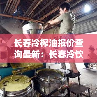 長春冷榨油報(bào)價(jià)查詢最新：長春冷飲批發(fā)市場在哪里 