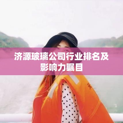 濟(jì)源玻璃公司行業(yè)排名及影響力矚目