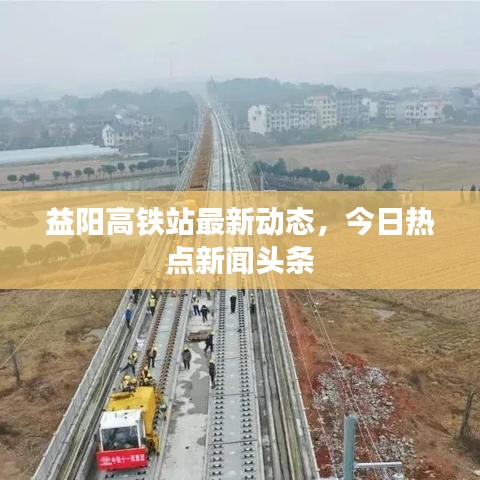 益陽高鐵站最新動態(tài)，今日熱點(diǎn)新聞頭條